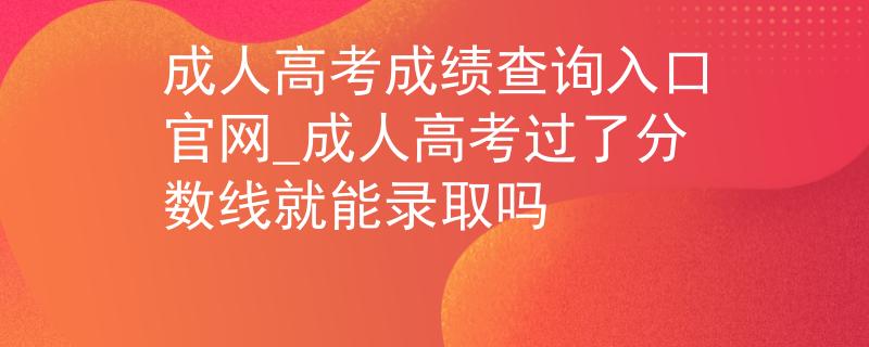 成人高考成绩查询入口官网_成人高考过了分数线就能录取吗