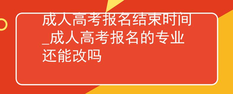 成人高考报名结束时间_成人高考报名的专业还能改吗