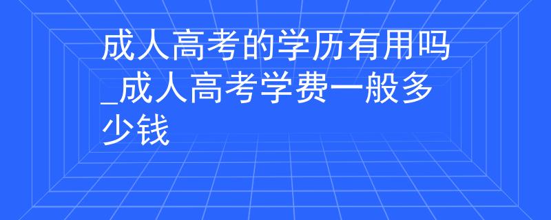 成人高考的学历有用吗_成人高考学费一般多少钱