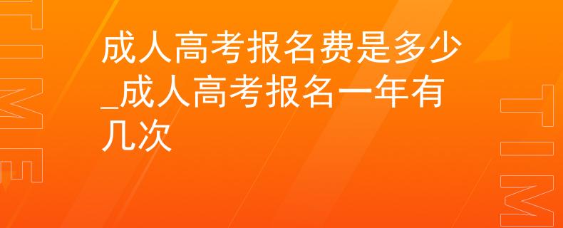 成人高考报名费是多少_成人高考报名一年有几次