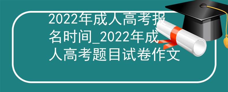 2022年成人高考报名时间_2022年成人高考题目试卷作文