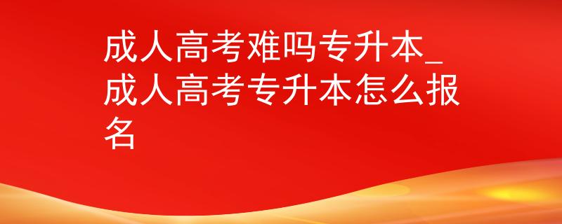 成人高考难吗专升本_成人高考专升本怎么报名