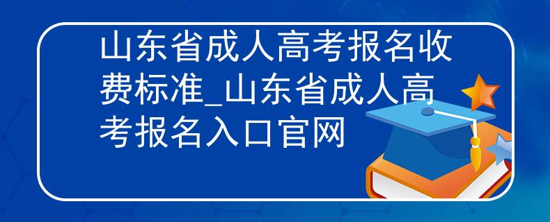 山东省成人高考报名收费标准_山东省成人高考报名入口官网
