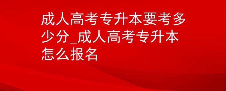 成人高考专升本要考多少分_成人高考专升本怎么报名