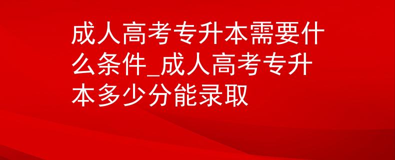 成人高考专升本需要什么条件_成人高考专升本多少分能录取