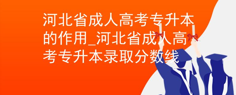 河北省成人高考专升本的作用_河北省成人高考专升本录取分数线