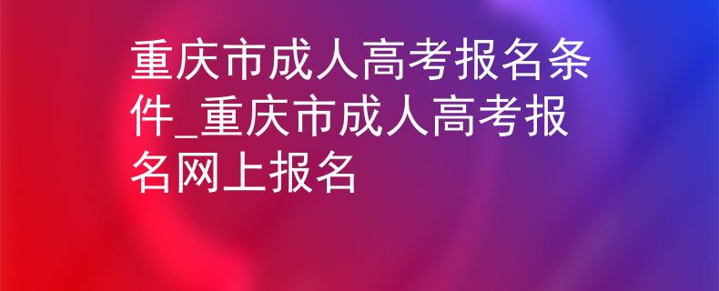 重庆市成人高考报名条件_重庆市成人高考报名网上报名
