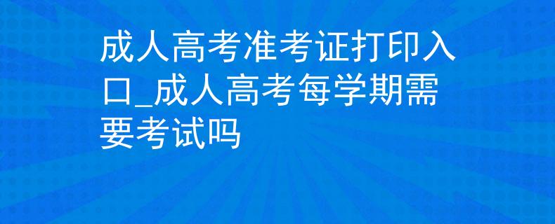 成人高考准考证打印入口_成人高考每学期需要考试吗