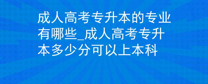 成人高考专升本的专业有哪些_成人高考专升本多少分可以上本科