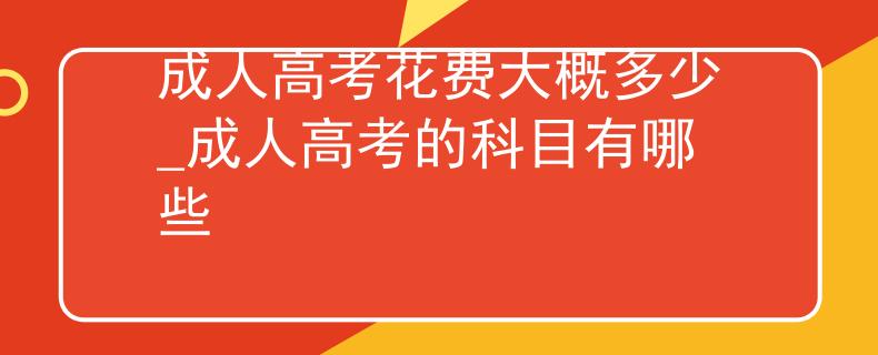 成人高考花费大概多少_成人高考的科目有哪些