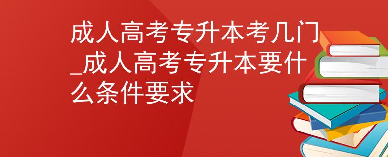成人高考专升本考几门_成人高考专升本要什么条件要求