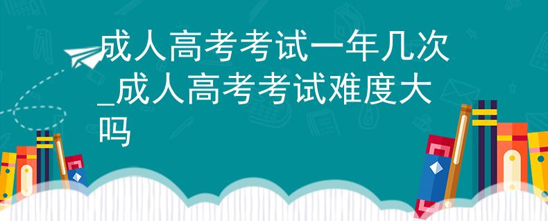 成人高考考试一年几次_成人高考考试难度大吗