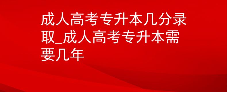 成人高考专升本几分录取_成人高考专升本需要几年