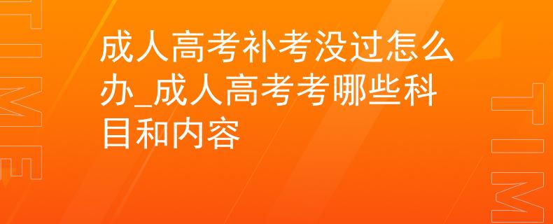 成人高考补考没过怎么办_成人高考考哪些科目和内容
