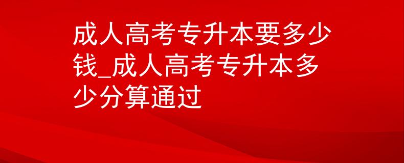 成人高考专升本要多少钱_成人高考专升本多少分算通过