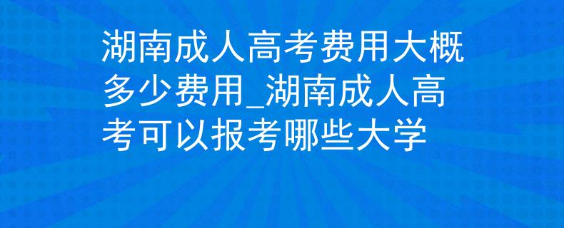 湖南成人高考费用大概多少费用_湖南成人高考可以报考哪些大学