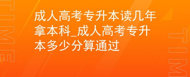 成人高考专升本读几年拿本科_成人高考专升本多少分算通过