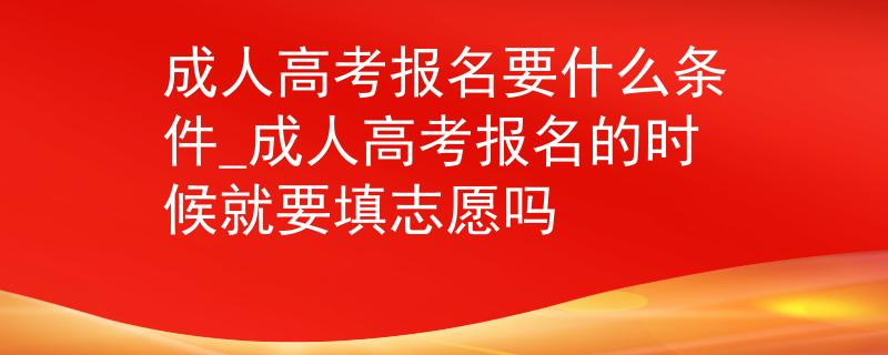 成人高考报名要什么条件_成人高考报名的时候就要填志愿吗