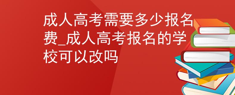 成人高考需要多少报名费_成人高考报名的学校可以改吗