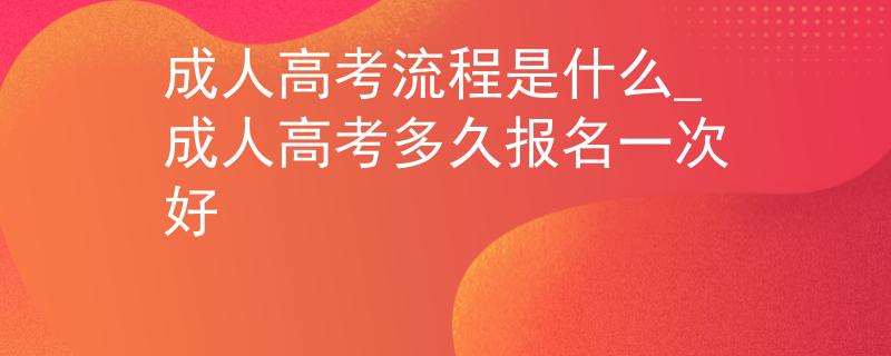 成人高考流程是什么_成人高考多久报名一次好