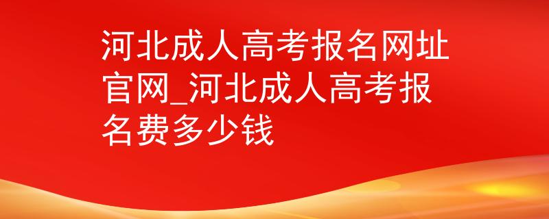 河北成人高考报名网址官网_河北成人高考报名费多少钱
