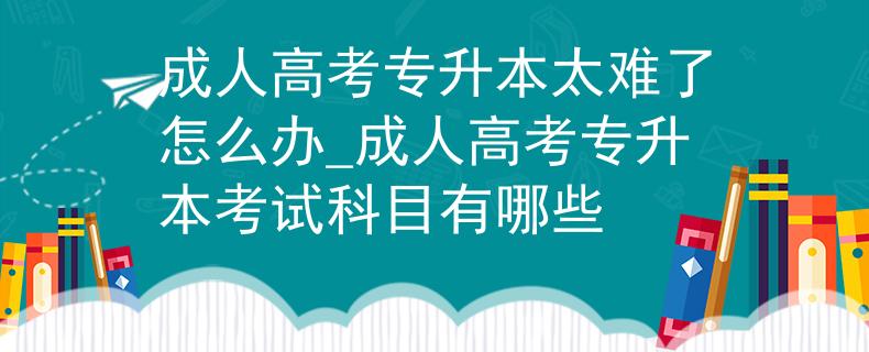 成人高考专升本太难了怎么办_成人高考专升本考试科目有哪些
