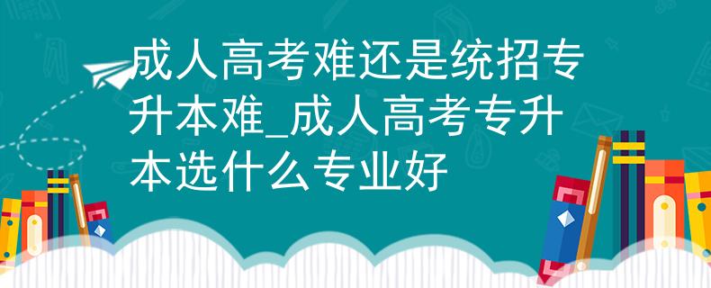 成人高考难还是统招专升本难_成人高考专升本选什么专业好