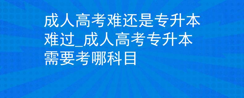 成人高考难还是专升本难过_成人高考专升本需要考哪科目