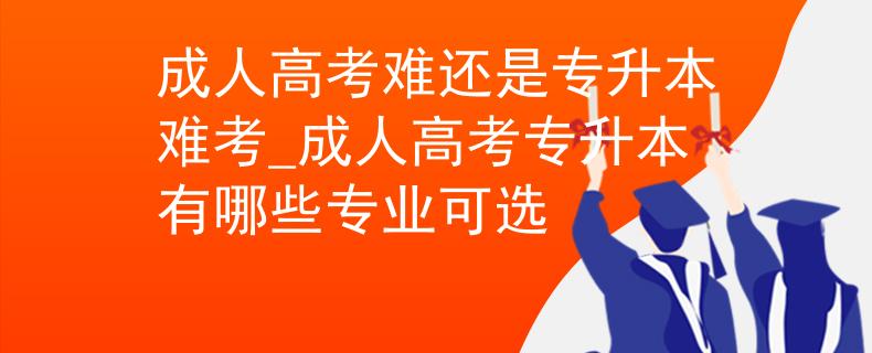 成人高考难还是专升本难考_成人高考专升本有哪些专业可选
