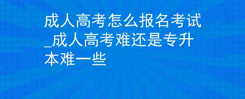 成人高考怎么报名考试_成人高考难还是专升本难一些