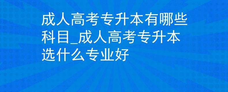 成人高考专升本有哪些科目_成人高考专升本选什么专业好