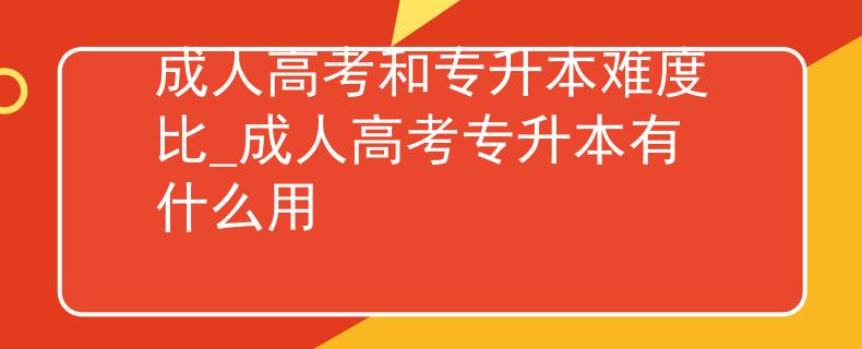 成人高考和专升本难度比_成人高考专升本有什么用