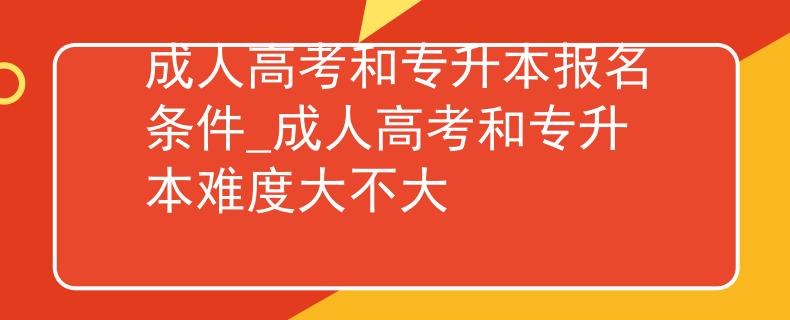 成人高考和专升本报名条件_成人高考和专升本难度大不大