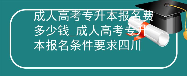 成人高考专升本报名费多少钱_成人高考专升本报名条件要求四川