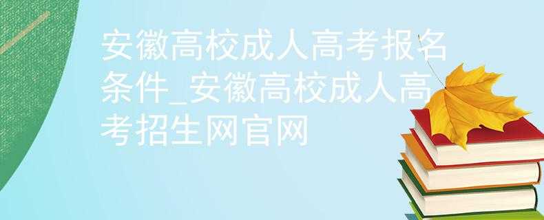 安徽高校成人高考报名条件_安徽高校成人高考招生网官网