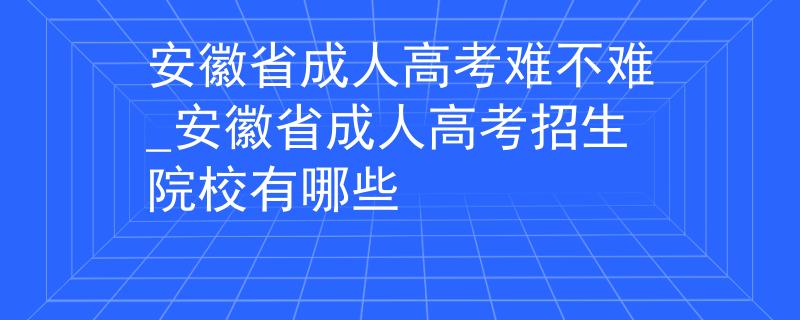 安徽省成人高考难不难_安徽省成人高考招生院校有哪些