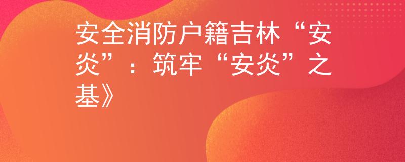 安全消防户籍吉林“安炎”：筑牢“安炎”之基》