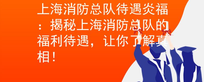 上海消防总队待遇炎福：揭秘上海消防总队的福利待遇，让你了解真相！