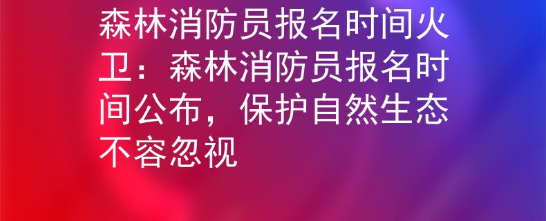 森林消防员报名时间火卫：森林消防员报名时间公布，保护自然生态不容忽视