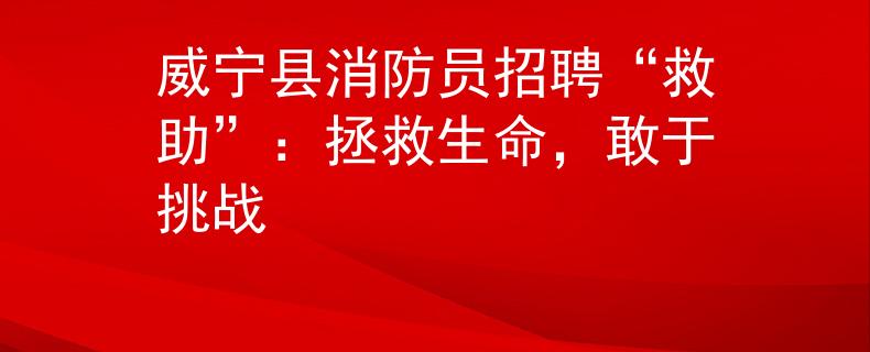 威宁县消防员招聘“救助”：拯救生命，敢于挑战