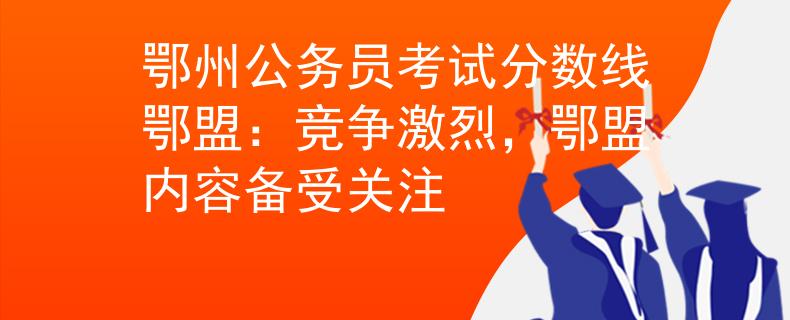 鄂州公务员考试分数线鄂盟:竞争激烈,鄂盟内容备受关注 鄂州公务员考试分数线鄂盟:竞争激烈,鄂盟内容备受关注