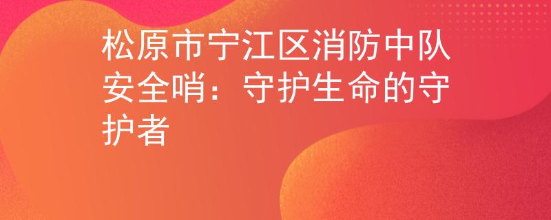 松原市宁江区消防中队安全哨:守护生命的守护者 松原市宁江区消防中队安全哨:守护生命的守护者