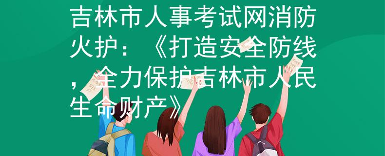 吉林市人事考试网消防火护：《打造安全防线，全力保护吉林市人民生命财产》