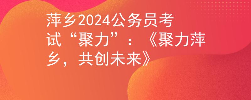 萍乡2024公务员考试“聚力”：《聚力萍乡，共创未来》