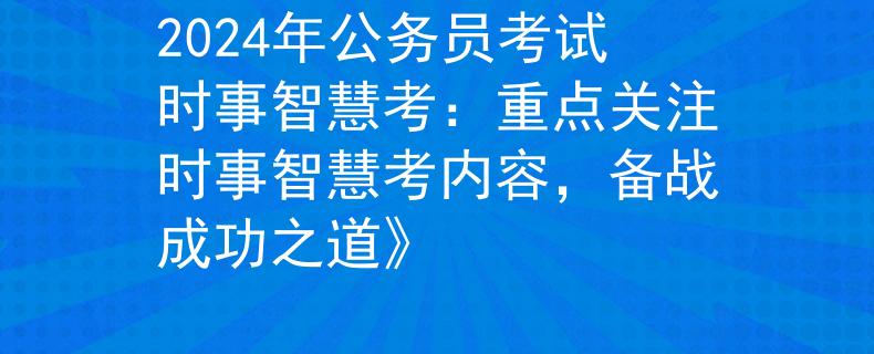 2024年公务员考试时事智慧考：重点关注时事智慧考内容，备战成功之道》
