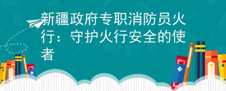 新疆政府专职消防员火行：守护火行安全的使者