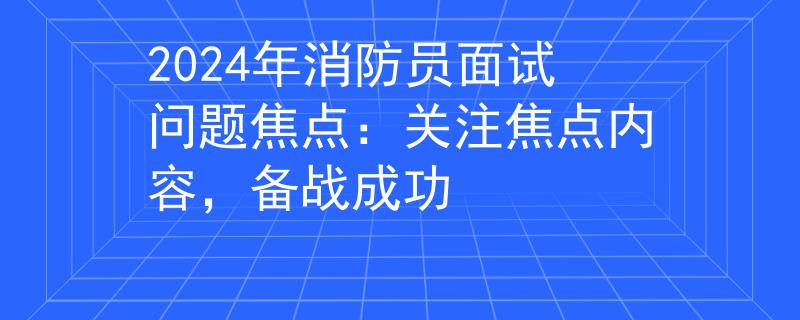 2024年消防员面试问题焦点：关注焦点内容，备战成功