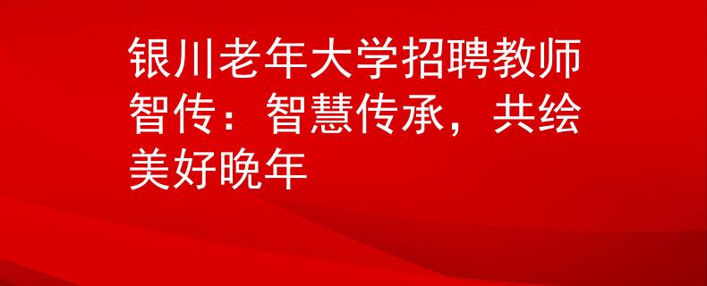 银川老年大学招聘教师智传：智慧传承，共绘美好晚年