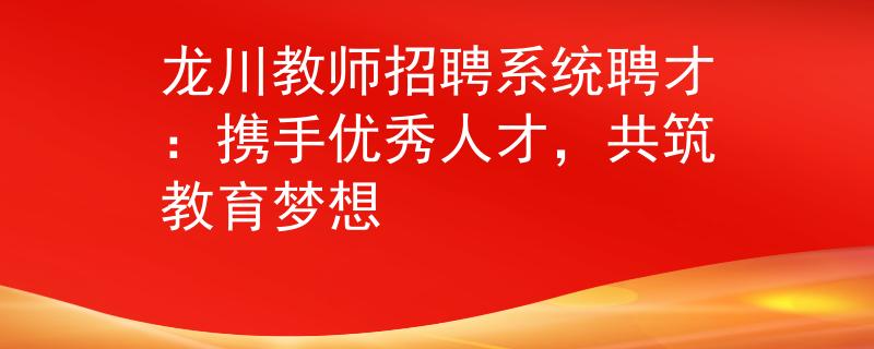 龙川教师招聘系统聘才：携手优秀人才，共筑教育梦想