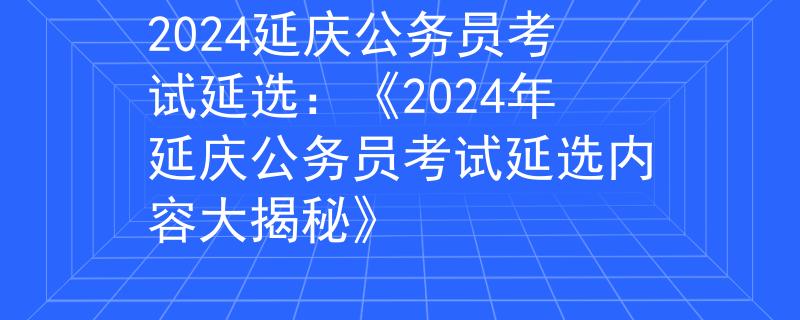 2024延庆公务员考试延选:《2024年延庆公务员考试延选内容大揭秘》 2024延庆公务员考试延选:《2024年延庆公务员考试延选内容大揭秘》